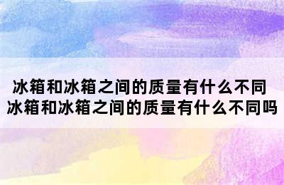 冰箱和冰箱之间的质量有什么不同 冰箱和冰箱之间的质量有什么不同吗